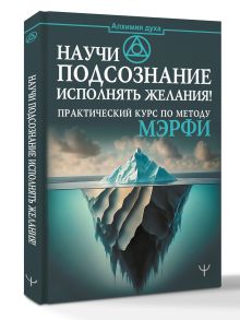 Научи подсознание исполнять желания! Практический курс по методу Мэрфи