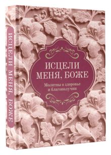 Исцели меня, Боже. Молитвы о здоровье и благополучии