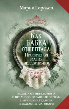 Как бабка отшептала. Практическая магия необъяснимого: защита от неведомого и вредного, охранные обряды, цыганские гадания и ведьмины заговоры