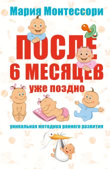 Мария Монтессори. После 6 месяцев уже поздно. Уникальная методика раннего развития